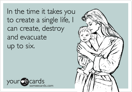 In the time it takes you
to create a single life, I
can create, destroy
and evacuate 
up to six.