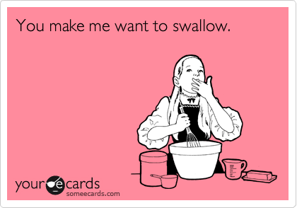 You make me want to swallow.