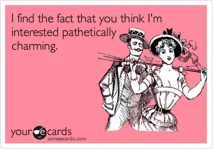 I find the fact that you think I'm interested pathetically
charming.
