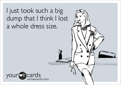 I just took such a bigdump that I think I losta whole dress size.