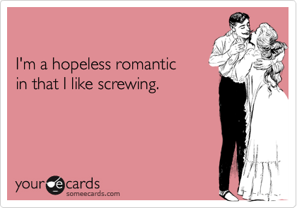 

I'm a hopeless romantic
in that I like screwing.