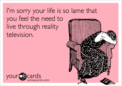 I'm sorry your life is so lame that you feel the need to
live through reality
television.