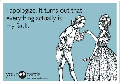 I apologize. It turns out that
everything actually is
my fault.