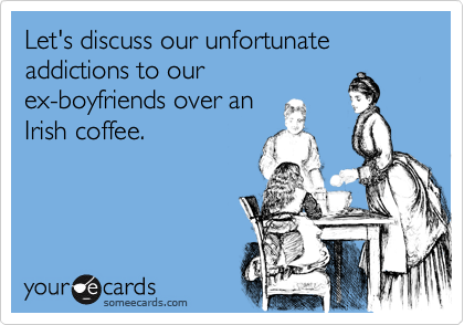 Let's discuss our unfortunate addictions to ourex-boyfriends over anIrish coffee.