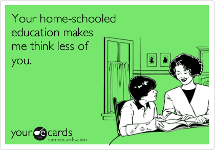 Your home-schooled 
education makes
me think less of 
you.