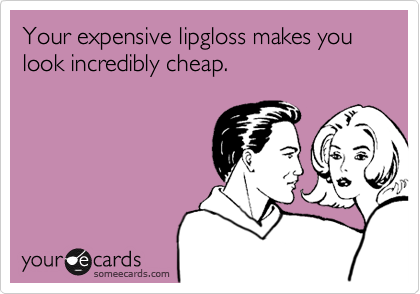 Your expensive lipgloss makes you look incredibly cheap.
