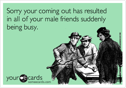 Sorry your coming out has resulted in all of your male friends suddenly being busy.
