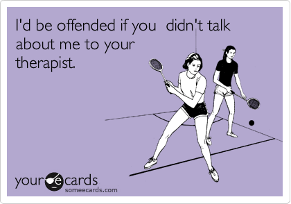 I'd be offended if you  didn't talk about me to your
therapist.