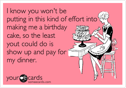 I know you won't be 
putting in this kind of effort into
making me a birthday 
cake, so the least
yout could do is
show up and pay for
my dinner.