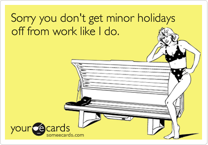 Sorry you don't get minor holidays off from work like I do.