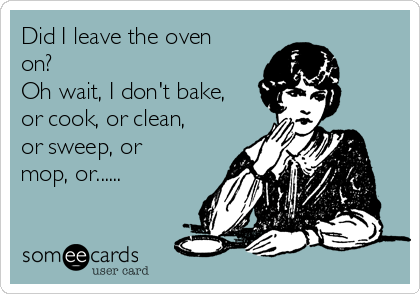 Did I leave the oven
on?
Oh wait, I don't bake,
or cook, or clean,
or sweep, or
mop, or......
