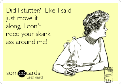Did I stutter?  Like I said
just move it
along, I don't
need your skank
ass around me!