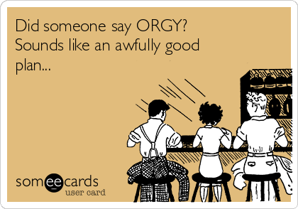 Did someone say ORGY?
Sounds like an awfully good
plan...