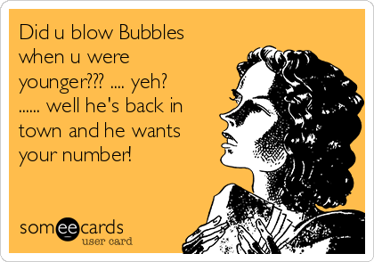 Did u blow Bubbles
when u were
younger??? .... yeh?
...... well he's back in
town and he wants
your number! 