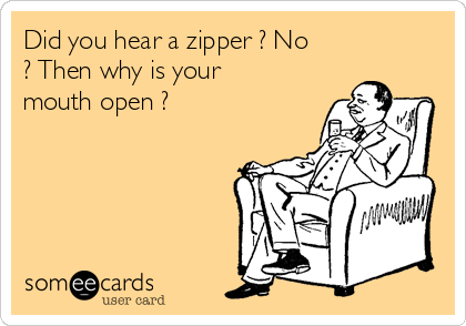 Did you hear a zipper ? No
? Then why is your
mouth open ?