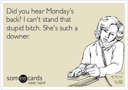 Did you hear Monday's
back? I can't stand that
stupid bitch. She's such a
downer.