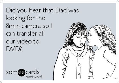 Did you hear that Dad was
looking for the
8mm camera so I
can transfer all
our video to
DVD? 