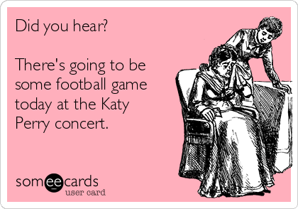 Did you hear? 

There's going to be
some football game
today at the Katy
Perry concert.
