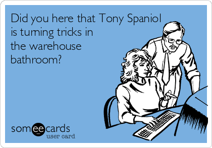 Did you here that Tony Spaniol 
is turning tricks in
the warehouse
bathroom?
