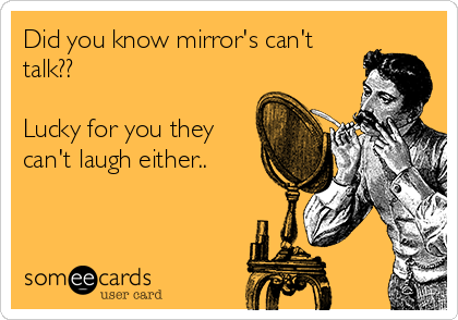 Did you know mirror's can't
talk?? 

Lucky for you they
can't laugh either..