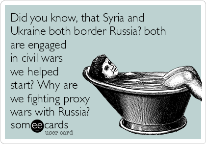 Did you know, that Syria and
Ukraine both border Russia? both
are engaged
in civil wars
we helped
start? Why are
we fighting proxy
wars with Russia?