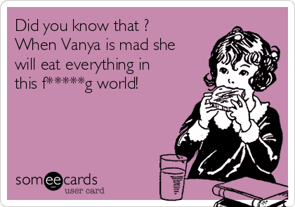 Did you know that ?
When Vanya is mad she
will eat everything in
this f*****g world!