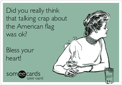 Did you really think
that talking crap about
the American flag
was ok?

Bless your
heart!
