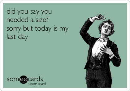 did you say you
needed a size? 
sorry but today is my
last day 