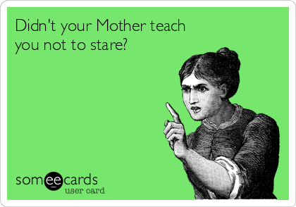 Didn't your Mother teach
you not to stare?