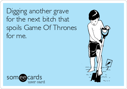 Digging another grave
for the next bitch that
spoils Game Of Thrones
for me. 