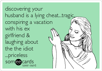 discovering your
husband is a lying cheat...tragic.
conspiring a vacation
with his ex
girlfriend &
laughing about
the the idiot
...priceless
