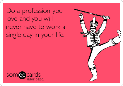 Do a profession you
love and you will
never have to work a
single day in your life.
