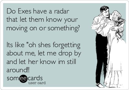 Do Exes have a radar
that let them know your
moving on or something?

Its like "oh shes forgetting
about me, let me drop by
and let her know im still
around!!