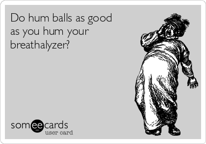 Do hum balls as good
as you hum your
breathalyzer? 
