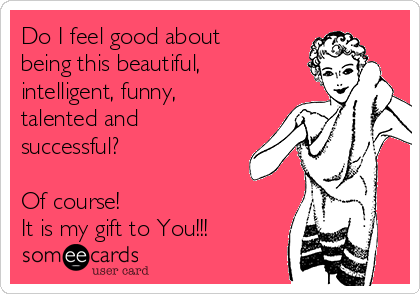 Do I feel good about being this beautiful, intelligent, funny, talented and  successful? Of course! It is my gift to You!!! | Confession Ecard