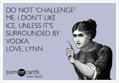 DO NOT 'CHALLENGE'
ME. I DON'T LIKE
ICE, UNLESS IT'S
SURROUNDED BY
VODKA.
LOVE, LYNN