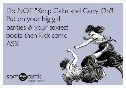 Do NOT "Keep Calm and Carry On"! 
Put on your big girl
panties & your sexiest
boots then kick some
ASS!