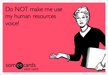 Do NOT make me use
my human resources
voice!