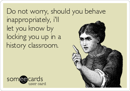 Do not worry, should you behave
inappropriately, i'll
let you know by
locking you up in a 
history classroom.