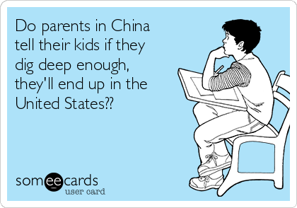 Do parents in China 
tell their kids if they
dig deep enough,
they'll end up in the
United States??