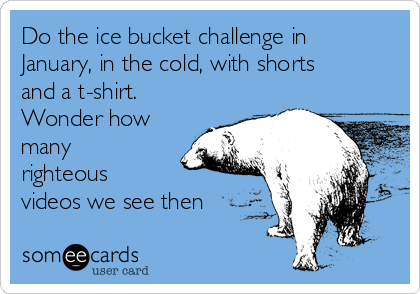 Do the ice bucket challenge in
January, in the cold, with shorts
and a t-shirt.
Wonder how
many
righteous
videos we see then
