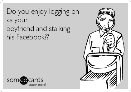 Do you enjoy logging on
as your
boyfriend and stalking
his Facebook??