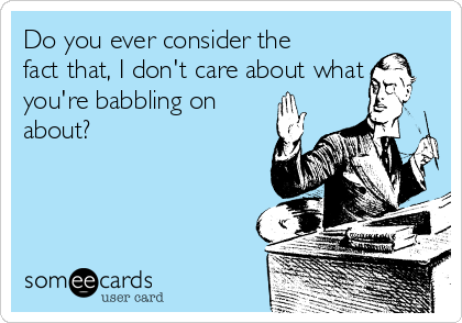 Do you ever consider the
fact that, I don't care about what
you're babbling on
about?