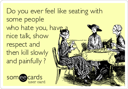 Do you ever feel like seating with
some people
who hate you, have a
nice talk, show
respect and
then kill slowly
and painfully ?