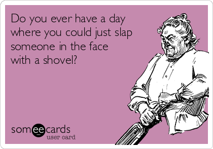 Do you ever have a day
where you could just slap
someone in the face
with a shovel? 