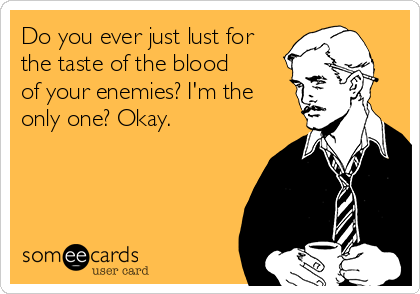 Do you ever just lust for
the taste of the blood
of your enemies? I'm the
only one? Okay.