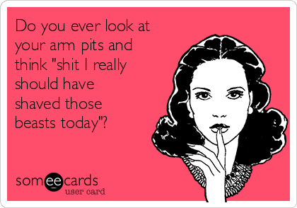 Do you ever look at
your arm pits and
think "shit I really
should have
shaved those
beasts today"?