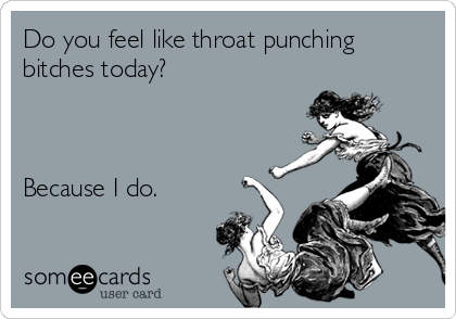 Do you feel like throat punching
bitches today?



Because I do.
