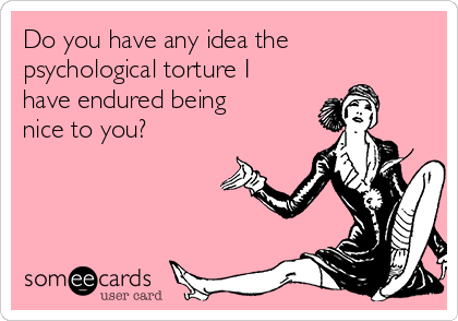 Do you have any idea the
psychological torture I
have endured being
nice to you?