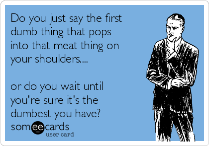 Do you just say the first
dumb thing that pops
into that meat thing on
your shoulders....

or do you wait until
you're sure it's the
dumbest you have?